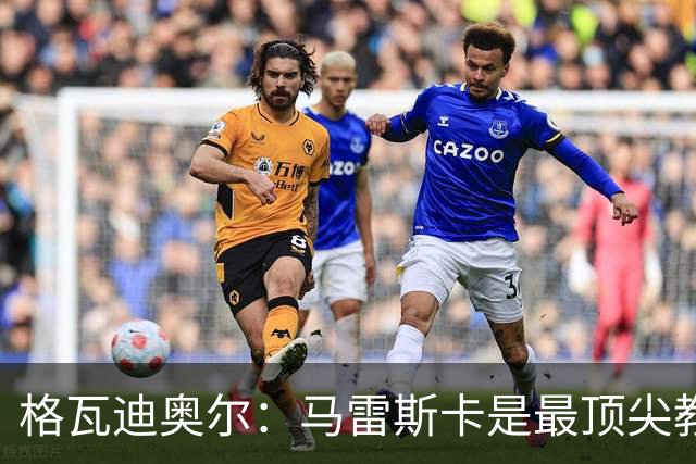 格瓦迪奥尔：马雷斯卡是最顶尖教练之一，相信我们能取得伟大成就