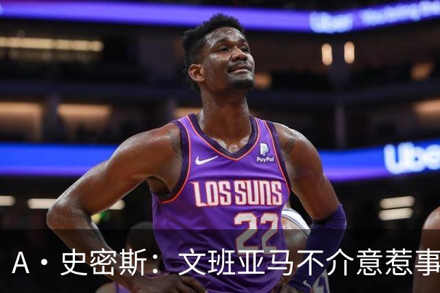 A·史密斯：文班亚马不介意惹事&喷垃圾话 甚至把切特打怕了